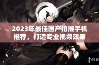 2023年最佳国产拍摄手机推荐，打造专业视频效果