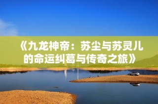 《九龙神帝：苏尘与苏灵儿的命运纠葛与传奇之旅》
