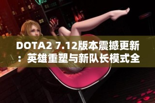 DOTA2 7.12版本震撼更新：英雄重塑与新队长模式全面揭秘