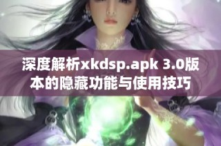 深度解析xkdsp.apk 3.0版本的隐藏功能与使用技巧