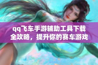 qq飞车手游辅助工具下载全攻略，提升你的赛车游戏体验