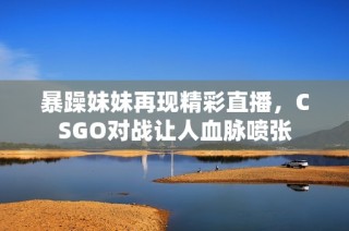 暴躁妹妹再现精彩直播，CSGO对战让人血脉喷张