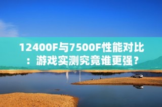 12400F与7500F性能对比：游戏实测究竟谁更强？