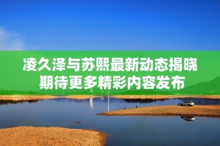 凌久泽与苏熙最新动态揭晓 期待更多精彩内容发布