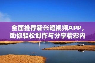 全面推荐新兴短视频APP，助你轻松创作与分享精彩内容