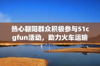 热心朝阳群众积极参与51cgfun活动，助力火车运输安全