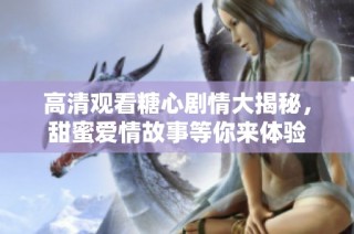 高清观看糖心剧情大揭秘，甜蜜爱情故事等你来体验