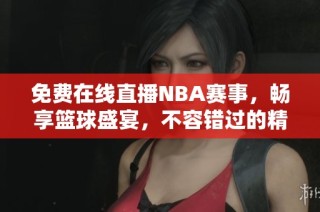 免费在线直播NBA赛事，畅享篮球盛宴，不容错过的精彩时刻