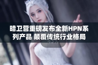 暗卫营重磅发布全新HPN系列产品 颠覆传统行业格局