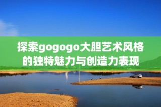 探索gogogo大胆艺术风格的独特魅力与创造力表现