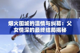 烟火围城的温情与纠葛：父女情深的最终结局揭秘