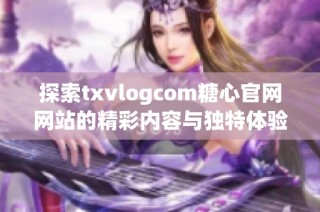 探索txvlogcom糖心官网网站的精彩内容与独特体验