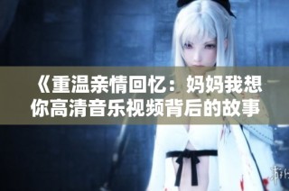 《重温亲情回忆：妈妈我想你高清音乐视频背后的故事》