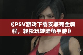 《PSV游戏下载安装完全教程，轻松玩转陆龟手游》