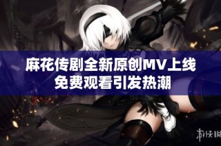 麻花传剧全新原创MV上线 免费观看引发热潮