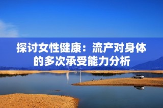 探讨女性健康：流产对身体的多次承受能力分析