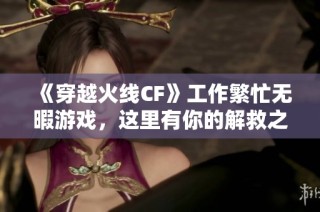 《穿越火线CF》工作繁忙无暇游戏，这里有你的解救之法！