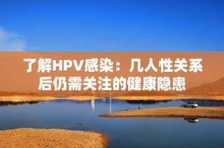 了解HPV感染：几人性关系后仍需关注的健康隐患