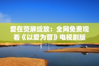 爱在荧屏绽放：全网免费观看《以爱为营》电视剧版