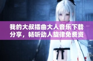 我的大叔插曲大人音乐下载分享，畅听动人旋律免费资料