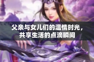 父亲与女儿们的温情时光，共享生活的点滴瞬间