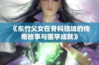 《东竹父女在骨科领域的传奇故事与医学成就》