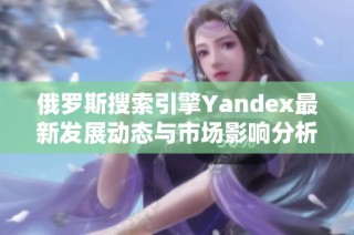 俄罗斯搜索引擎Yandex最新发展动态与市场影响分析