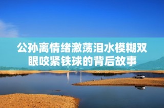 公孙离情绪激荡泪水模糊双眼咬紧铁球的背后故事