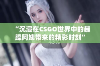 “沉浸在CSGO世界中的暴躁阿姨带来的精彩时刻”