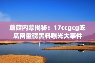 蘑菇内幕揭秘：17ccgcg吃瓜网重磅黑料曝光大事件