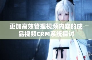 更加高效管理视频内容的成品视频CRM系统探讨