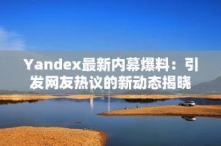 Yandex最新内幕爆料：引发网友热议的新动态揭晓