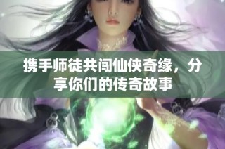携手师徒共闯仙侠奇缘，分享你们的传奇故事