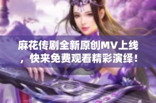 麻花传剧全新原创MV上线，快来免费观看精彩演绎！