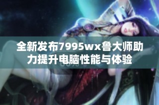 全新发布7995wx鲁大师助力提升电脑性能与体验