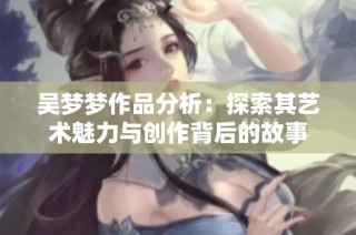 吴梦梦作品分析：探索其艺术魅力与创作背后的故事