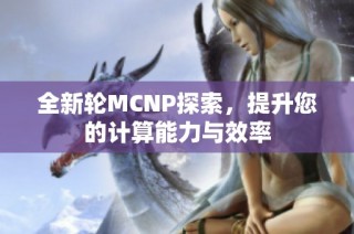 全新轮MCNP探索，提升您的计算能力与效率