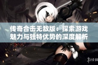 传奇合击无敌版：探索游戏魅力与独特优势的深度解析
