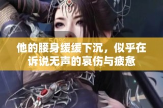他的腰身缓缓下沉，似乎在诉说无声的哀伤与疲惫
