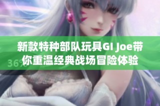 新款特种部队玩具GI Joe带你重温经典战场冒险体验