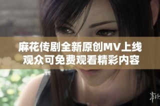 麻花传剧全新原创MV上线 观众可免费观看精彩内容