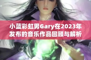 小蓝彩虹男Gary在2023年发布的音乐作品回顾与解析