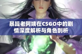 暴躁老阿姨在CSGO中的剧情深度解析与角色剖析