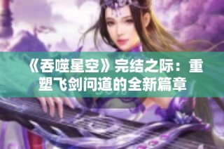 《吞噬星空》完结之际：重塑飞剑问道的全新篇章