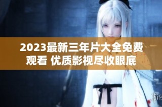 2023最新三年片大全免费观看 优质影视尽收眼底