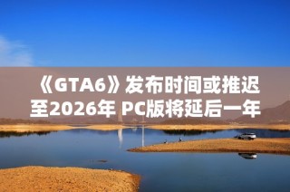 《GTA6》发布时间或推迟至2026年 PC版将延后一年发布