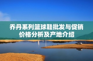 乔丹系列篮球鞋批发与促销价格分析及产地介绍