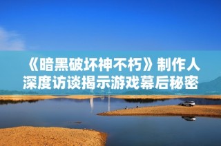 《暗黑破坏神不朽》制作人深度访谈揭示游戏幕后秘密与亮点