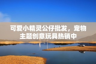 可爱小精灵公仔批发，宠物主题创意玩具热销中