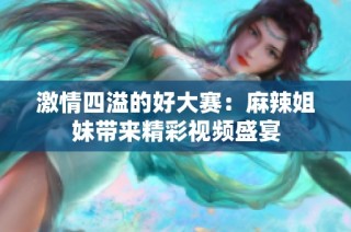 激情四溢的好大赛：麻辣姐妹带来精彩视频盛宴